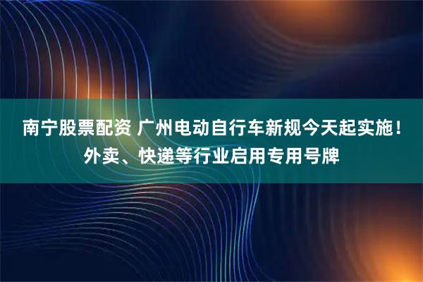 南宁股票配资 广州电动自行车新规今天起实施！外卖、快递等行业启用专用号牌