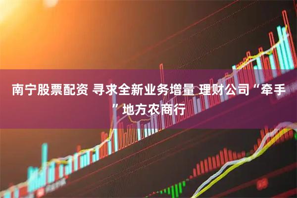 南宁股票配资 寻求全新业务增量 理财公司“牵手”地方农商行