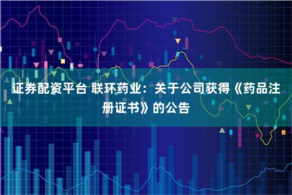 证券配资平台 联环药业：关于公司获得《药品注册证书》的公告