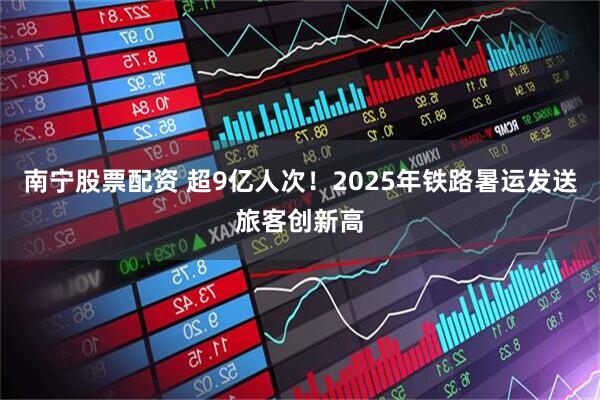 南宁股票配资 超9亿人次！2025年铁路暑运发送旅客创新高