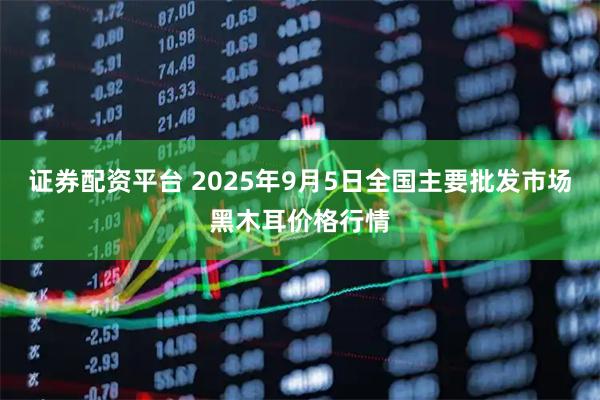 证券配资平台 2025年9月5日全国主要批发市场黑木耳价格行情