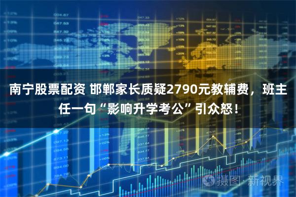 南宁股票配资 邯郸家长质疑2790元教辅费，班主任一句“影响升学考公”引众怒！