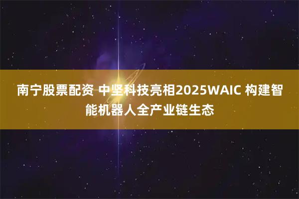 南宁股票配资 中坚科技亮相2025WAIC 构建智能机器人全产业链生态