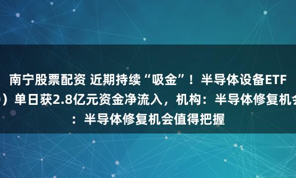 南宁股票配资 近期持续“吸金”！半导体设备ETF（561980）单日获2.8亿元资金净流入，机构：半导体修复机会值得把握