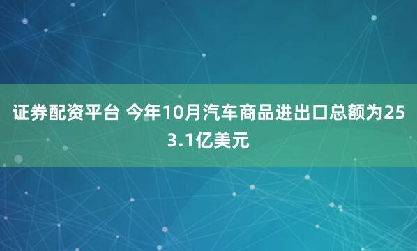 证券配资平台 今年10月汽车商品进出口总额为253.1亿美元
