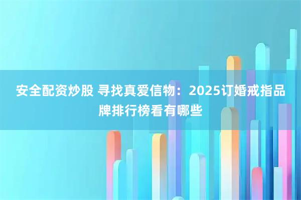 安全配资炒股 寻找真爱信物：2025订婚戒指品牌排行榜看有哪些