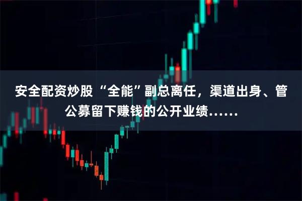 安全配资炒股 “全能”副总离任，渠道出身、管公募留下赚钱的公开业绩……