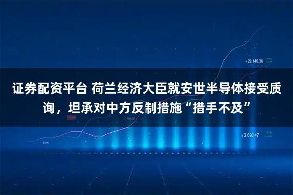 证券配资平台 荷兰经济大臣就安世半导体接受质询，坦承对中方反制措施“措手不及”