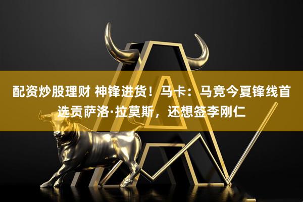 配资炒股理财 神锋进货！马卡：马竞今夏锋线首选贡萨洛·拉莫斯，还想签李刚仁