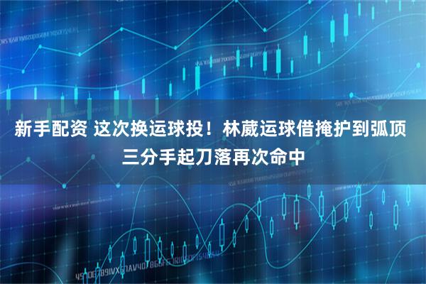 新手配资 这次换运球投！林葳运球借掩护到弧顶 三分手起刀落再次命中