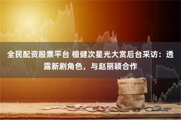 全民配资股票平台 檀健次星光大赏后台采访：透露新剧角色，与赵丽颖合作