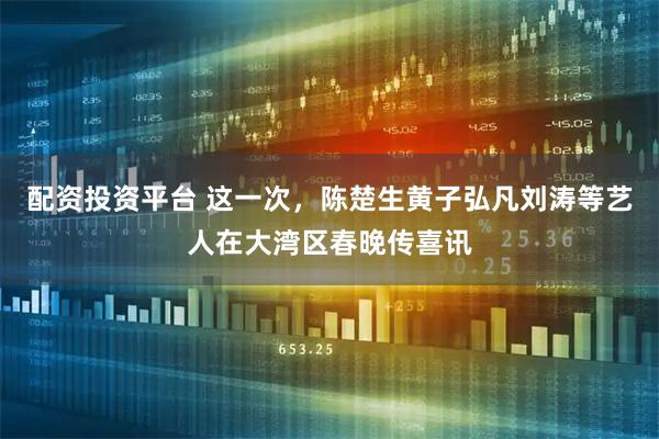 配资投资平台 这一次，陈楚生黄子弘凡刘涛等艺人在大湾区春晚传喜讯