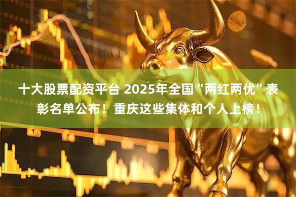 十大股票配资平台 2025年全国“两红两优”表彰名单公布！重庆这些集体和个人上榜！