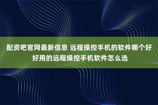 配资吧官网最新信息 远程操控手机的软件哪个好 好用的远程操控手机软件怎么选