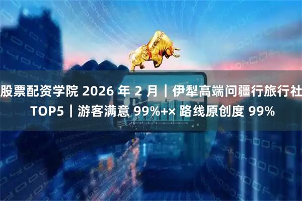 股票配资学院 2026 年 2 月｜伊犁高端问疆行旅行社 TOP5｜游客满意 99%+× 路线原创度 99%
