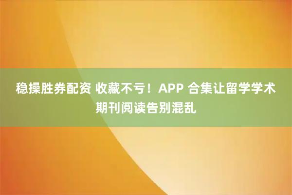 稳操胜券配资 收藏不亏！APP 合集让留学学术期刊阅读告别混乱