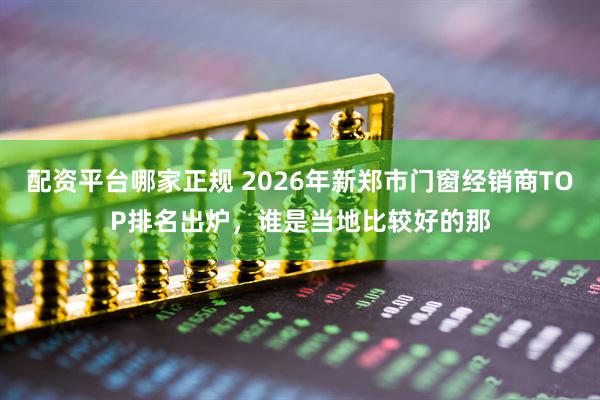 配资平台哪家正规 2026年新郑市门窗经销商TOP排名出炉，谁是当地比较好的那