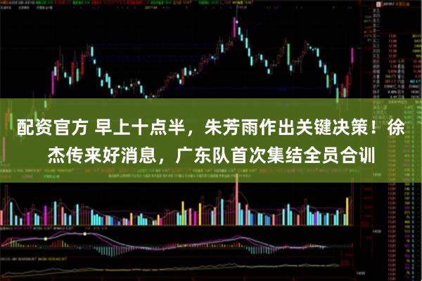 配资官方 早上十点半，朱芳雨作出关键决策！徐杰传来好消息，广东队首次集结全员合训