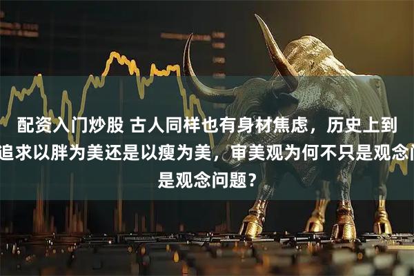 配资入门炒股 古人同样也有身材焦虑，历史上到底是追求以胖为美还是以瘦为美，审美观为何不只是观念问题？