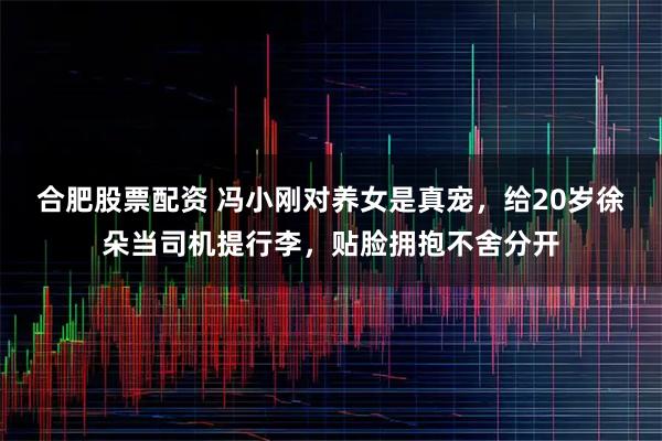 合肥股票配资 冯小刚对养女是真宠，给20岁徐朵当司机提行李，贴脸拥抱不舍分开