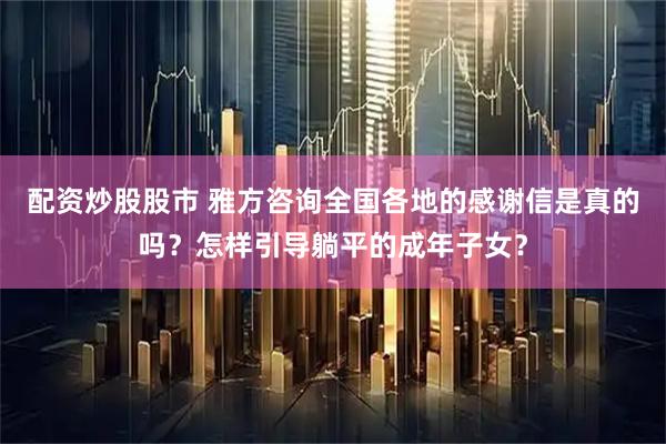 配资炒股股市 雅方咨询全国各地的感谢信是真的吗？怎样引导躺平的成年子女？