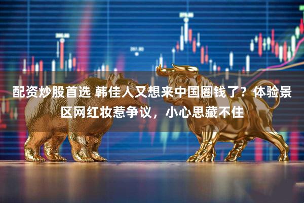 配资炒股首选 韩佳人又想来中国圈钱了？体验景区网红妆惹争议，小心思藏不住