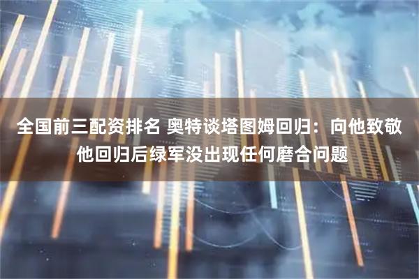 全国前三配资排名 奥特谈塔图姆回归：向他致敬 他回归后绿军没出现任何磨合问题