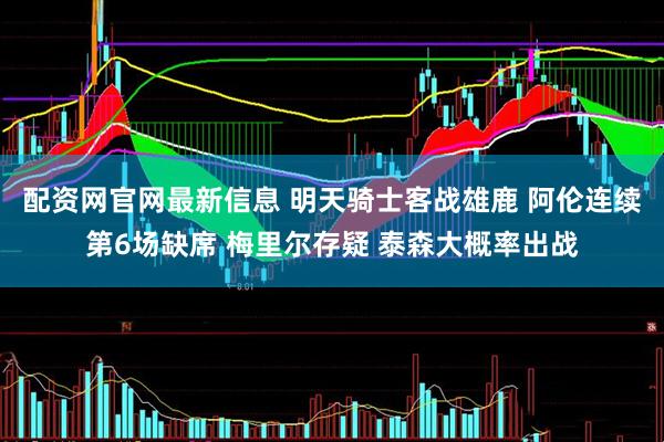 配资网官网最新信息 明天骑士客战雄鹿 阿伦连续第6场缺席 梅里尔存疑 泰森大概率出战