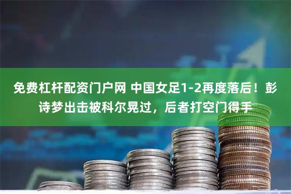 免费杠杆配资门户网 中国女足1-2再度落后！彭诗梦出击被科尔晃过，后者打空门得手