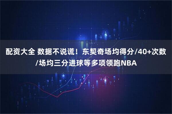 配资大全 数据不说谎！东契奇场均得分/40+次数/场均三分进球等多项领跑NBA