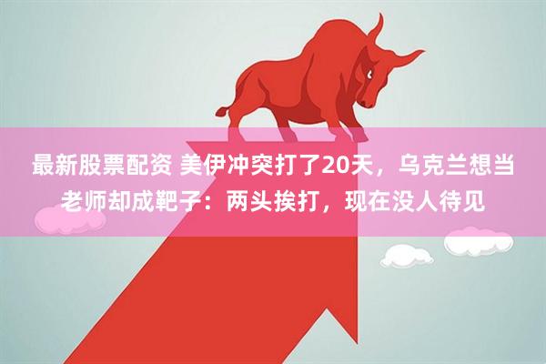 最新股票配资 美伊冲突打了20天，乌克兰想当老师却成靶子：两头挨打，现在没人待见