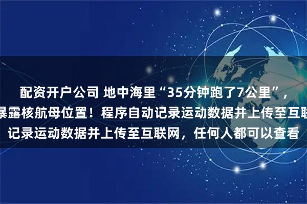 配资开户公司 地中海里“35分钟跑了7公里”，海军军官用健身App，暴露核航母位置！程序自动记录运动数据并上传至互联网，任何人都可以查看