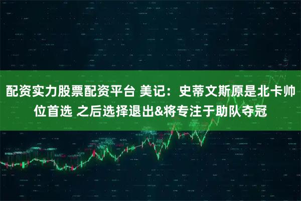 配资实力股票配资平台 美记：史蒂文斯原是北卡帅位首选 之后选择退出&将专注于助队夺冠