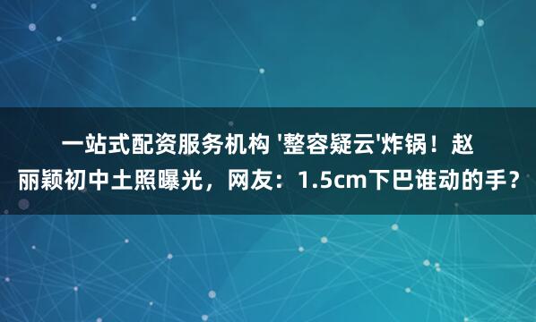 一站式配资服务机构 '整容疑云'炸锅！赵丽颖初中土照曝光，网友：1.5cm下巴谁动的手？