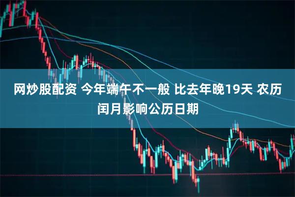 网炒股配资 今年端午不一般 比去年晚19天 农历闰月影响公历日期